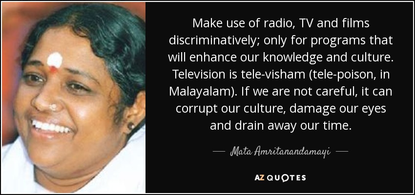 Make use of radio, TV and films discriminatively; only for programs that will enhance our knowledge and culture. Television is tele-visham (tele-poison, in Malayalam). If we are not careful, it can corrupt our culture, damage our eyes and drain away our time. - Mata Amritanandamayi