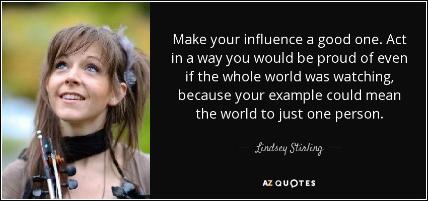 Make your influence a good one. Act in a way you would be proud of even if the whole world was watching, because your example could mean the world to just one person. - Lindsey Stirling