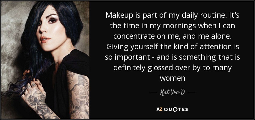 Makeup is part of my daily routine. It's the time in my mornings when I can concentrate on me, and me alone. Giving yourself the kind of attention is so important - and is something that is definitely glossed over by to many women - Kat Von D