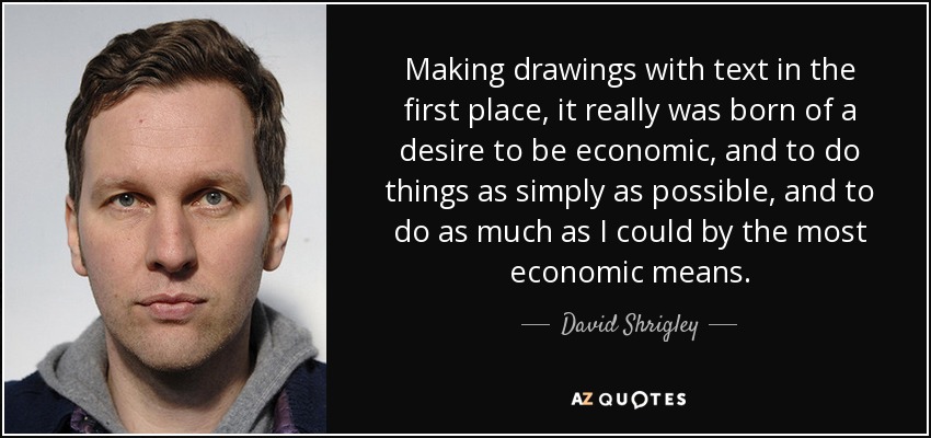 Making drawings with text in the first place, it really was born of a desire to be economic, and to do things as simply as possible, and to do as much as I could by the most economic means. - David Shrigley