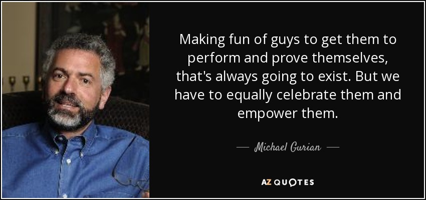 Making fun of guys to get them to perform and prove themselves, that's always going to exist. But we have to equally celebrate them and empower them. - Michael Gurian