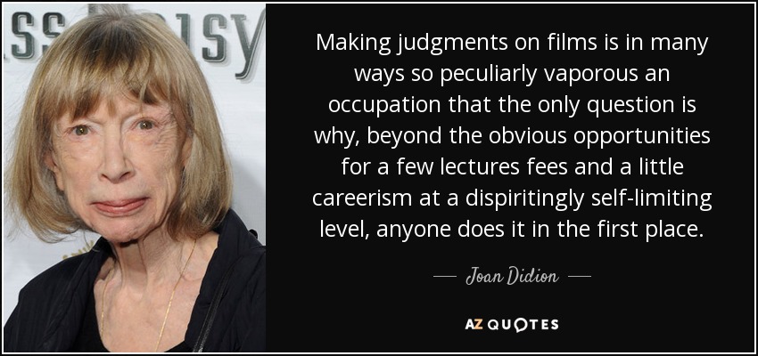 Making judgments on films is in many ways so peculiarly vaporous an occupation that the only question is why, beyond the obvious opportunities for a few lectures fees and a little careerism at a dispiritingly self-limiting level, anyone does it in the first place. - Joan Didion