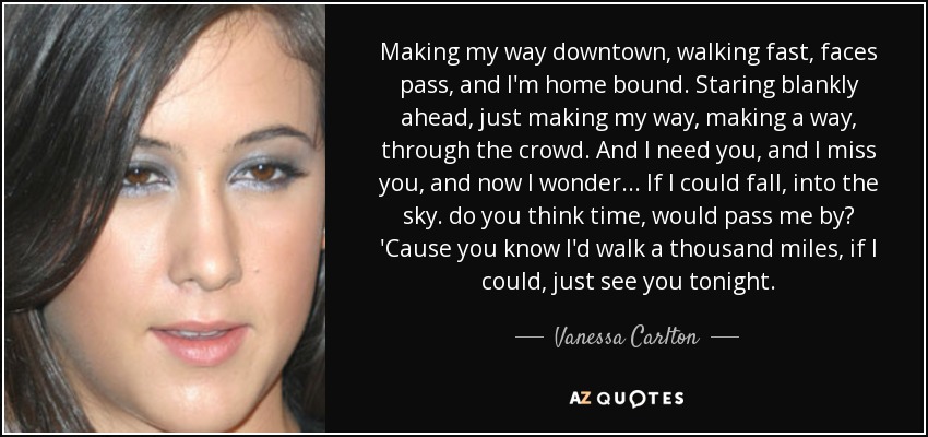 Making my way downtown, walking fast, faces pass, and I'm home bound. Staring blankly ahead, just making my way, making a way, through the crowd. And I need you, and I miss you, and now I wonder... If I could fall, into the sky. do you think time, would pass me by? 'Cause you know I'd walk a thousand miles, if I could, just see you tonight. - Vanessa Carlton