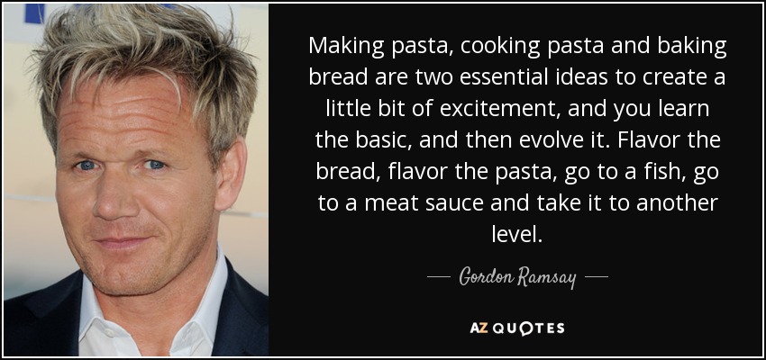 Making pasta, cooking pasta and baking bread are two essential ideas to create a little bit of excitement, and you learn the basic, and then evolve it. Flavor the bread, flavor the pasta, go to a fish, go to a meat sauce and take it to another level. - Gordon Ramsay