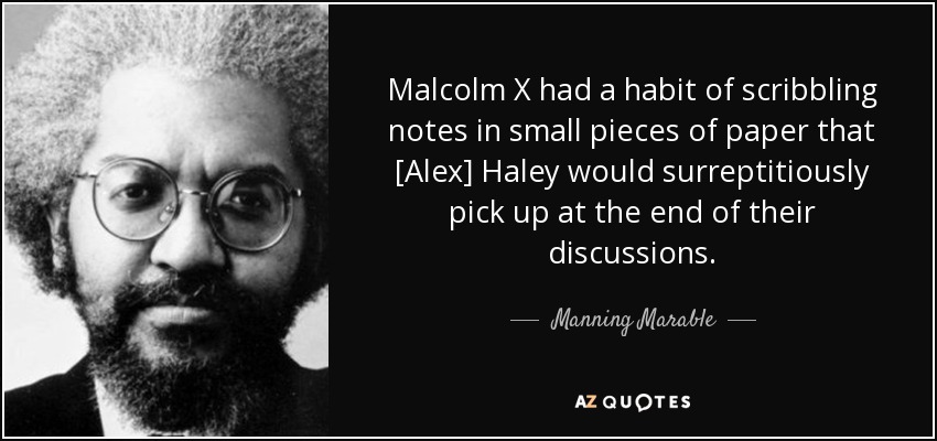 Malcolm X had a habit of scribbling notes in small pieces of paper that [Alex] Haley would surreptitiously pick up at the end of their discussions. - Manning Marable