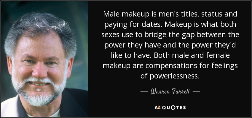 Male makeup is men's titles, status and paying for dates. Makeup is what both sexes use to bridge the gap between the power they have and the power they'd like to have. Both male and female makeup are compensations for feelings of powerlessness. - Warren Farrell