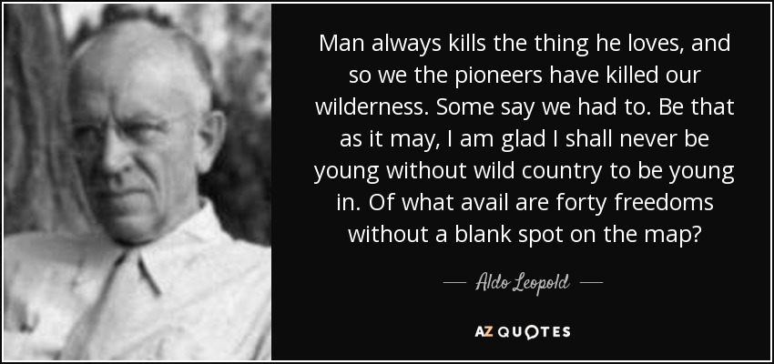 Man always kills the thing he loves, and so we the pioneers have killed our wilderness. Some say we had to. Be that as it may, I am glad I shall never be young without wild country to be young in. Of what avail are forty freedoms without a blank spot on the map? - Aldo Leopold