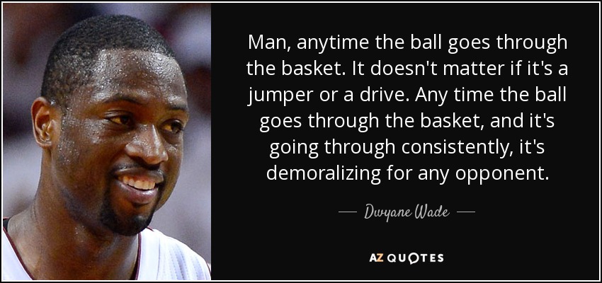 Man, anytime the ball goes through the basket. It doesn't matter if it's a jumper or a drive. Any time the ball goes through the basket, and it's going through consistently, it's demoralizing for any opponent. - Dwyane Wade