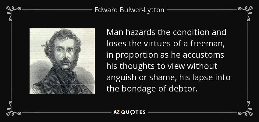 Man hazards the condition and loses the virtues of a freeman, in proportion as he accustoms his thoughts to view without anguish or shame, his lapse into the bondage of debtor. - Edward Bulwer-Lytton, 1st Baron Lytton