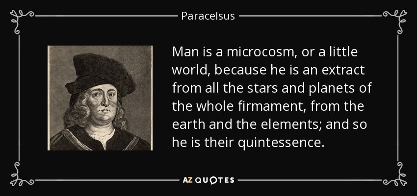 Man is a microcosm, or a little world, because he is an extract from all the stars and planets of the whole firmament, from the earth and the elements; and so he is their quintessence. - Paracelsus