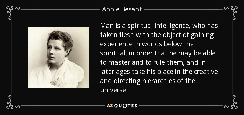 Man is a spiritual intelligence, who has taken flesh with the object of gaining experience in worlds below the spiritual, in order that he may be able to master and to rule them, and in later ages take his place in the creative and directing hierarchies of the universe. - Annie Besant