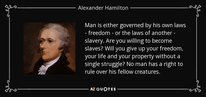 Man is either governed by his own laws - freedom - or the laws of another - slavery. Are you willing to become slaves? Will you give up your freedom, your life and your property without a single struggle? No man has a right to rule over his fellow creatures. - Alexander Hamilton