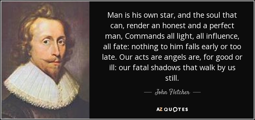 El hombre es su propia estrella, y el alma que puede, rendir un hombre honesto y perfecto, Comanda toda la luz, toda la influencia, todo el destino: nada para él cae temprano o demasiado tarde. Nuestros actos son ángeles son, para bien o para mal: nuestras sombras fatales que caminan por nosotros todavía. - John Fletcher