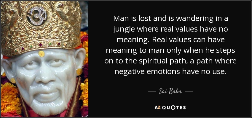 Man is lost and is wandering in a jungle where real values have no meaning. Real values can have meaning to man only when he steps on to the spiritual path, a path where negative emotions have no use. - Sai Baba
