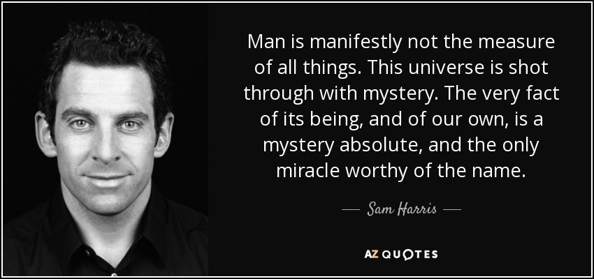 Man is manifestly not the measure of all things. This universe is shot through with mystery. The very fact of its being, and of our own, is a mystery absolute, and the only miracle worthy of the name. - Sam Harris