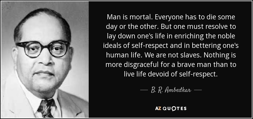 Man is mortal. Everyone has to die some day or the other. But one must resolve to lay down one's life in enriching the noble ideals of self-respect and in bettering one's human life. We are not slaves. Nothing is more disgraceful for a brave man than to live life devoid of self-respect. - B. R. Ambedkar