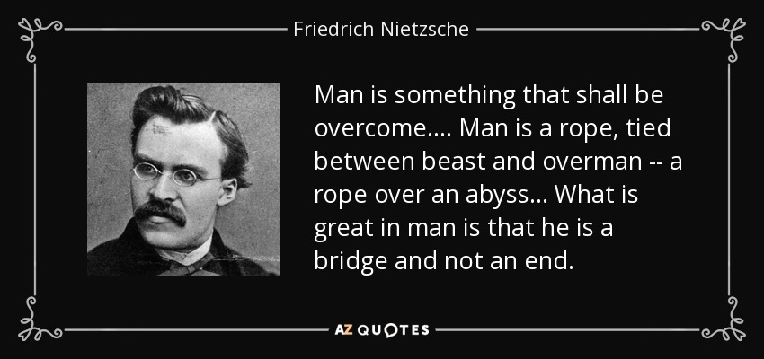 Man is something that shall be overcome.... Man is a rope, tied between beast and overman -- a rope over an abyss... What is great in man is that he is a bridge and not an end. - Friedrich Nietzsche