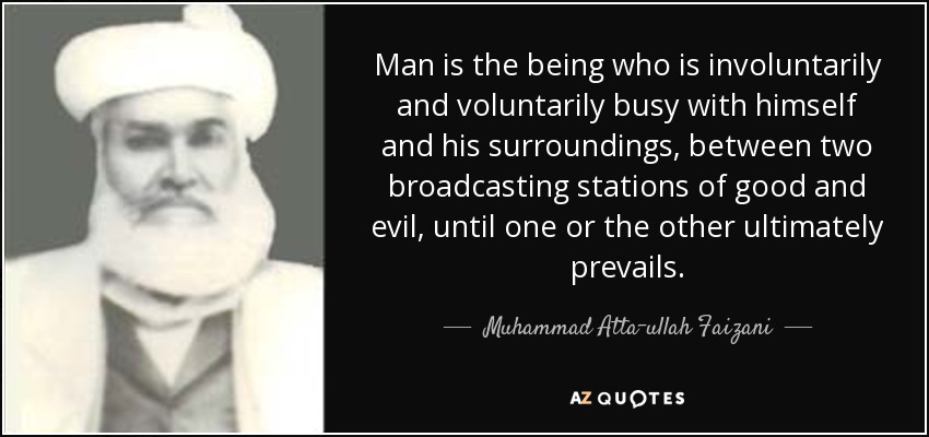 Man is the being who is involuntarily and voluntarily busy with himself and his surroundings, between two broadcasting stations of good and evil, until one or the other ultimately prevails. - Muhammad Atta-ullah Faizani