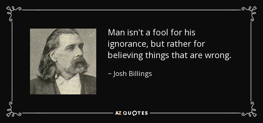 Man isn't a fool for his ignorance, but rather for believing things that are wrong. - Josh Billings