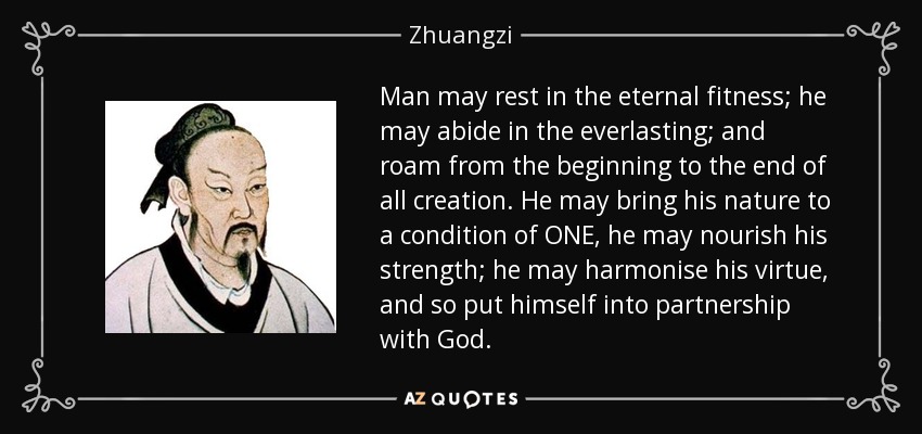 Man may rest in the eternal fitness; he may abide in the everlasting; and roam from the beginning to the end of all creation. He may bring his nature to a condition of ONE, he may nourish his strength; he may harmonise his virtue, and so put himself into partnership with God. - Zhuangzi