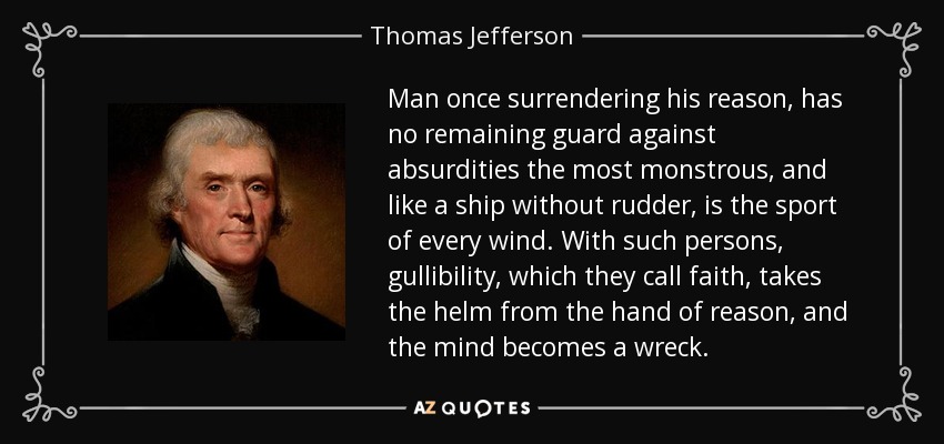 Man once surrendering his reason, has no remaining guard against absurdities the most monstrous, and like a ship without rudder, is the sport of every wind. With such persons, gullibility, which they call faith, takes the helm from the hand of reason, and the mind becomes a wreck. - Thomas Jefferson