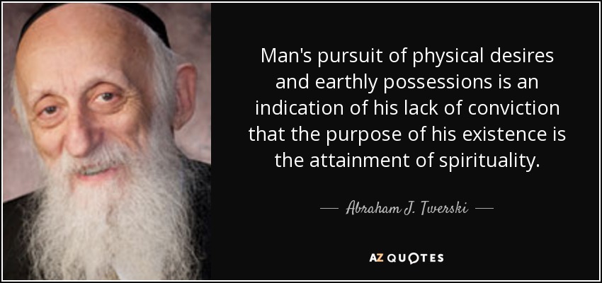 Man's pursuit of physical desires and earthly possessions is an indication of his lack of conviction that the purpose of his existence is the attainment of spirituality. - Abraham J. Twerski
