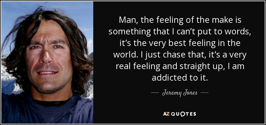 Man, the feeling of the make is something that I can’t put to words, it’s the very best feeling in the world. I just chase that, it’s a very real feeling and straight up, I am addicted to it. - Jeremy Jones