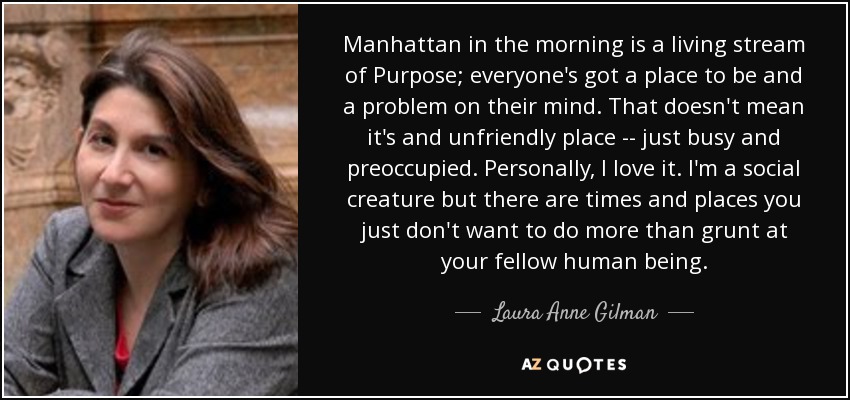 Manhattan in the morning is a living stream of Purpose; everyone's got a place to be and a problem on their mind. That doesn't mean it's and unfriendly place -- just busy and preoccupied. Personally, I love it. I'm a social creature but there are times and places you just don't want to do more than grunt at your fellow human being. - Laura Anne Gilman