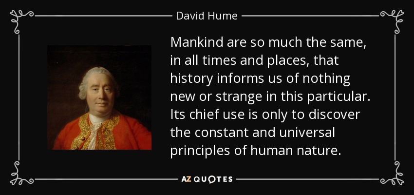Mankind are so much the same, in all times and places, that history informs us of nothing new or strange in this particular. Its chief use is only to discover the constant and universal principles of human nature. - David Hume
