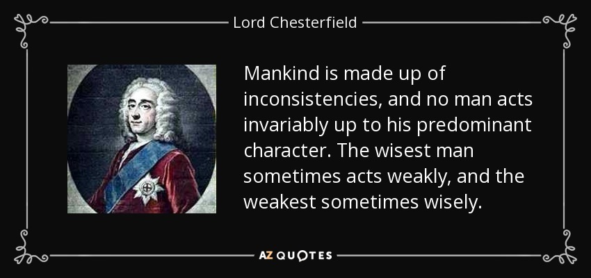 Mankind is made up of inconsistencies, and no man acts invariably up to his predominant character. The wisest man sometimes acts weakly, and the weakest sometimes wisely. - Lord Chesterfield