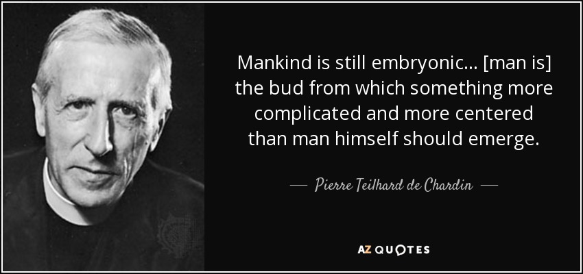 Mankind is still embryonic ... [man is] the bud from which something more complicated and more centered than man himself should emerge. - Pierre Teilhard de Chardin
