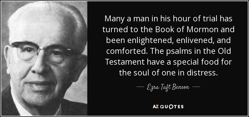 Many a man in his hour of trial has turned to the Book of Mormon and been enlightened, enlivened, and comforted. The psalms in the Old Testament have a special food for the soul of one in distress. - Ezra Taft Benson