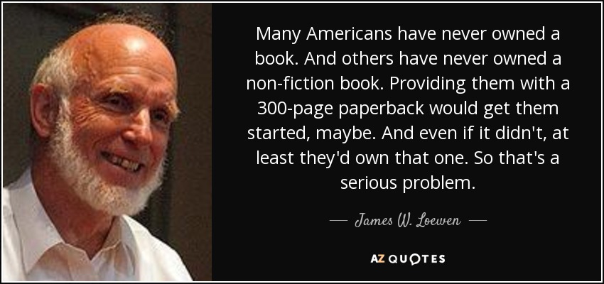 Many Americans have never owned a book. And others have never owned a non-fiction book. Providing them with a 300-page paperback would get them started, maybe. And even if it didn't, at least they'd own that one. So that's a serious problem. - James W. Loewen