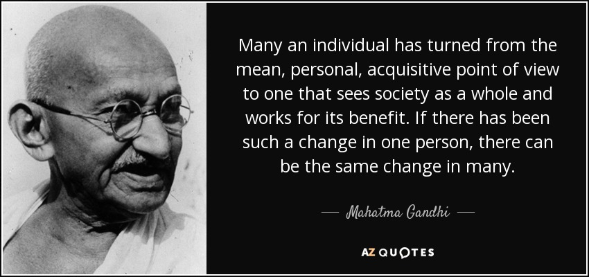 Many an individual has turned from the mean, personal, acquisitive point of view to one that sees society as a whole and works for its benefit. If there has been such a change in one person, there can be the same change in many. - Mahatma Gandhi