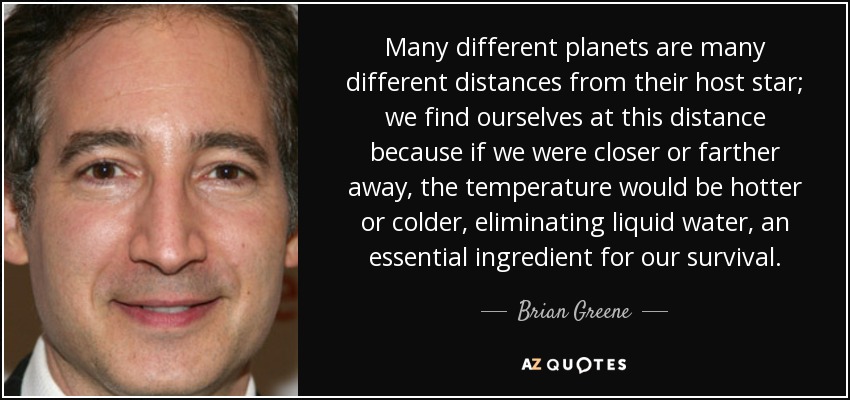 Muchos planetas diferentes están a distancias muy distintas de su estrella anfitriona; nos encontramos a esta distancia porque si estuviéramos más cerca o más lejos, la temperatura sería más caliente o más fría, eliminando el agua líquida, un ingrediente esencial para nuestra supervivencia. - Brian Greene