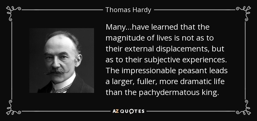 Many...have learned that the magnitude of lives is not as to their external displacements, but as to their subjective experiences. The impressionable peasant leads a larger, fuller, more dramatic life than the pachydermatous king. - Thomas Hardy