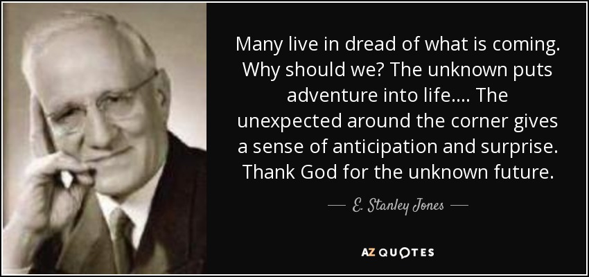 Many live in dread of what is coming. Why should we? The unknown puts adventure into life. ... The unexpected around the corner gives a sense of anticipation and surprise. Thank God for the unknown future. - E. Stanley Jones