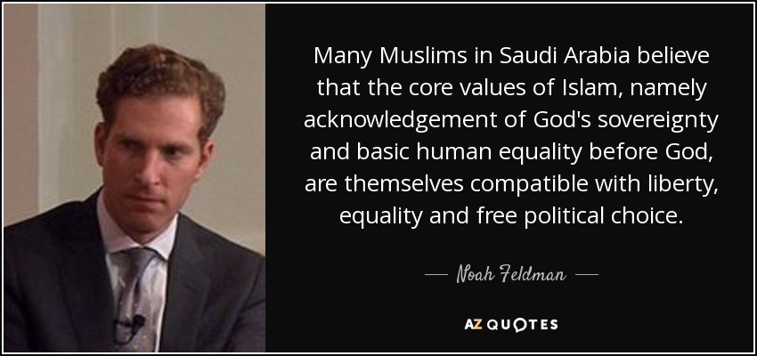 Many Muslims in Saudi Arabia believe that the core values of Islam, namely acknowledgement of God's sovereignty and basic human equality before God, are themselves compatible with liberty, equality and free political choice. - Noah Feldman