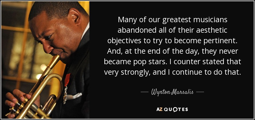 Many of our greatest musicians abandoned all of their aesthetic objectives to try to become pertinent. And, at the end of the day, they never became pop stars. I counter stated that very strongly, and I continue to do that. - Wynton Marsalis