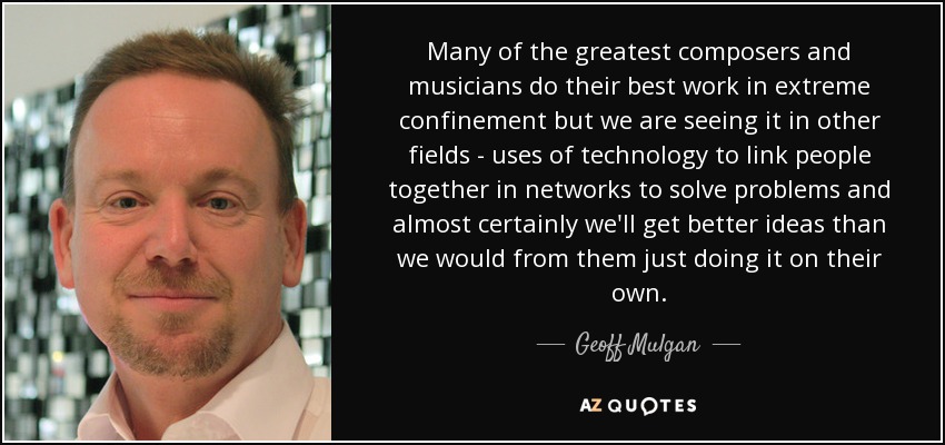 Many of the greatest composers and musicians do their best work in extreme confinement but we are seeing it in other fields - uses of technology to link people together in networks to solve problems and almost certainly we'll get better ideas than we would from them just doing it on their own. - Geoff Mulgan