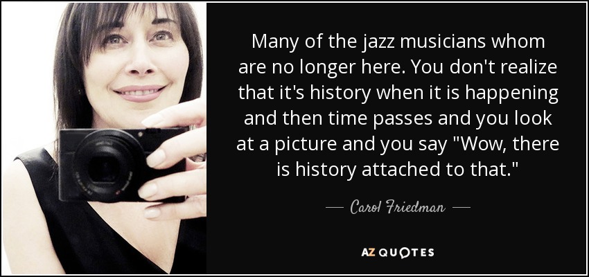 Many of the jazz musicians whom are no longer here. You don't realize that it's history when it is happening and then time passes and you look at a picture and you say 