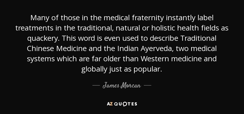 Many of those in the medical fraternity instantly label treatments in the traditional, natural or holistic health fields as quackery. This word is even used to describe Traditional Chinese Medicine and the Indian Ayerveda, two medical systems which are far older than Western medicine and globally just as popular. - James Morcan