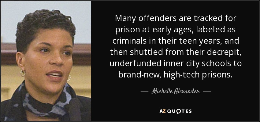 Many offenders are tracked for prison at early ages, labeled as criminals in their teen years, and then shuttled from their decrepit, underfunded inner city schools to brand-new, high-tech prisons. - Michelle Alexander