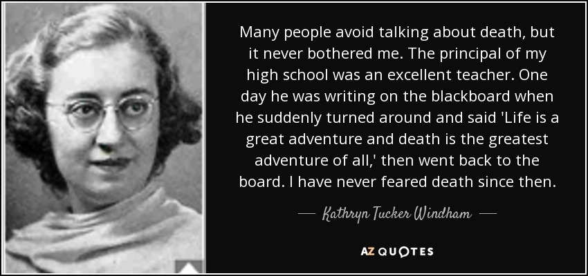 Many people avoid talking about death, but it never bothered me. The principal of my high school was an excellent teacher. One day he was writing on the blackboard when he suddenly turned around and said 'Life is a great adventure and death is the greatest adventure of all,' then went back to the board. I have never feared death since then. - Kathryn Tucker Windham