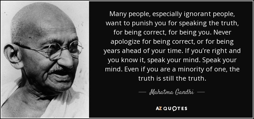 Mucha gente, especialmente los ignorantes, quieren castigarte por decir la verdad, por ser correcto, por ser tú. Nunca pidas perdón por tener razón o por adelantarte años a tu tiempo. Si tienes razón y lo sabes, di lo que piensas. Di lo que piensas. Aunque seas minoría, la verdad sigue siendo la verdad. - Mahatma Gandhi