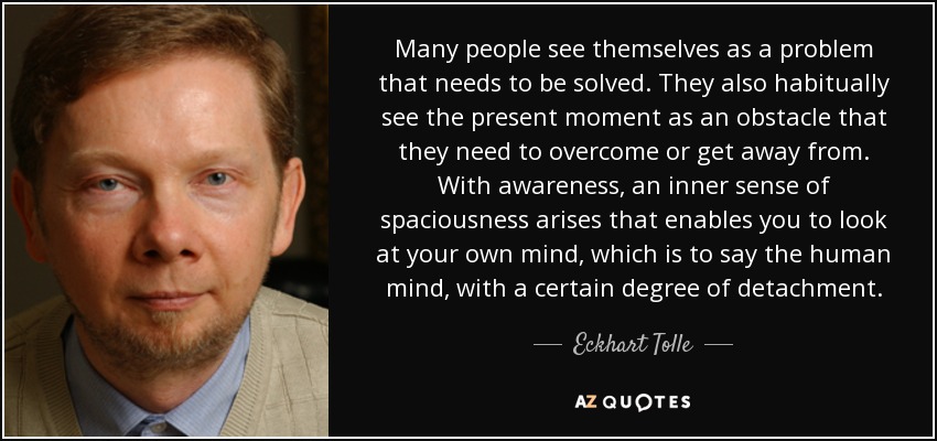 Many people see themselves as a problem that needs to be solved. They also habitually see the present moment as an obstacle that they need to overcome or get away from. With awareness, an inner sense of spaciousness arises that enables you to look at your own mind, which is to say the human mind, with a certain degree of detachment. - Eckhart Tolle