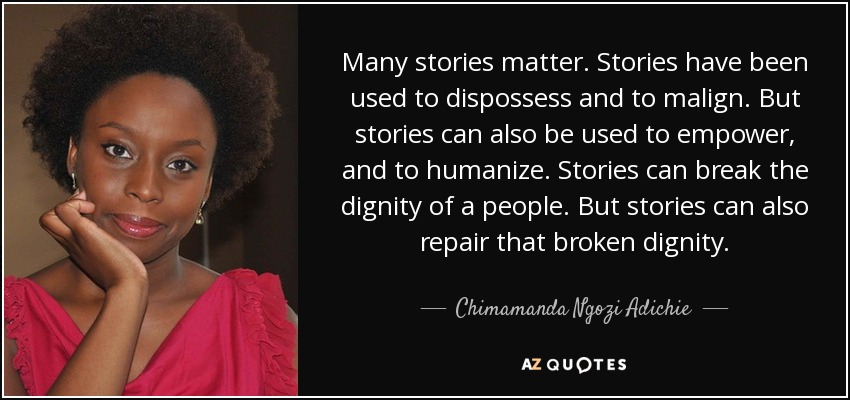 Many stories matter. Stories have been used to dispossess and to malign. But stories can also be used to empower, and to humanize. Stories can break the dignity of a people. But stories can also repair that broken dignity. - Chimamanda Ngozi Adichie