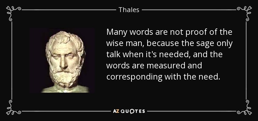 Many words are not proof of the wise man, because the sage only talk when it's needed, and the words are measured and corresponding with the need. - Thales