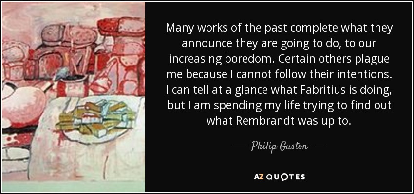 Many works of the past complete what they announce they are going to do, to our increasing boredom. Certain others plague me because I cannot follow their intentions. I can tell at a glance what Fabritius is doing, but I am spending my life trying to find out what Rembrandt was up to. - Philip Guston