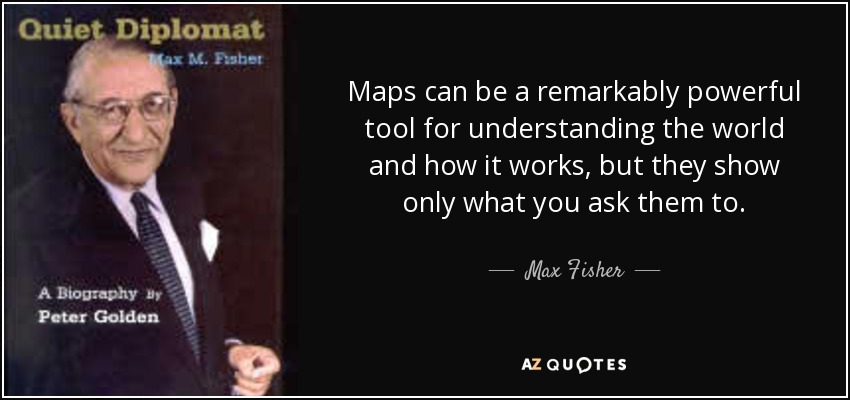 Maps can be a remarkably powerful tool for understanding the world and how it works, but they show only what you ask them to. - Max Fisher